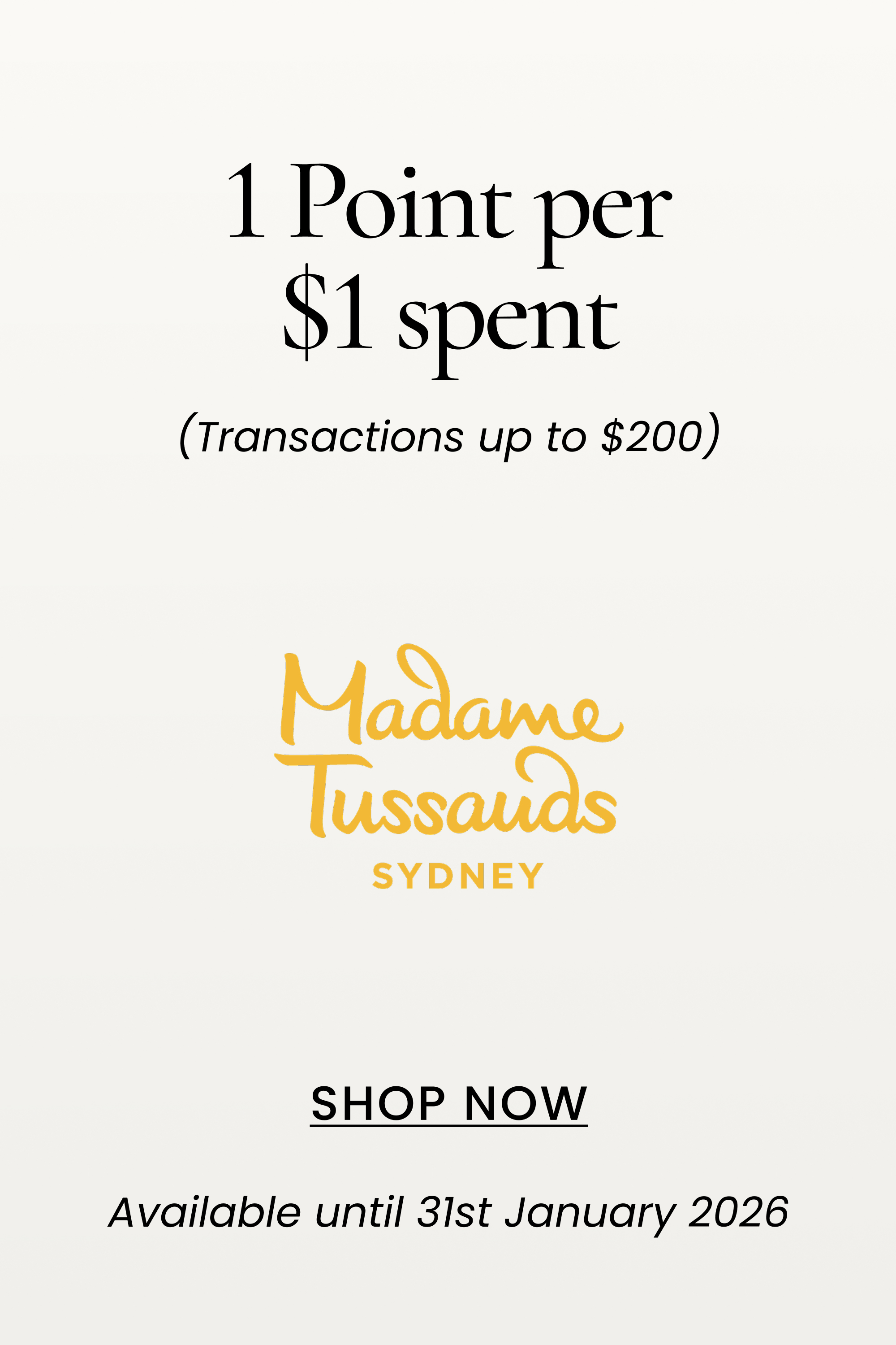 Madame Tussauds
1 Point per $1 spent
(Transactions up to $200)
SHOP NOW
Available until 31st January 2026