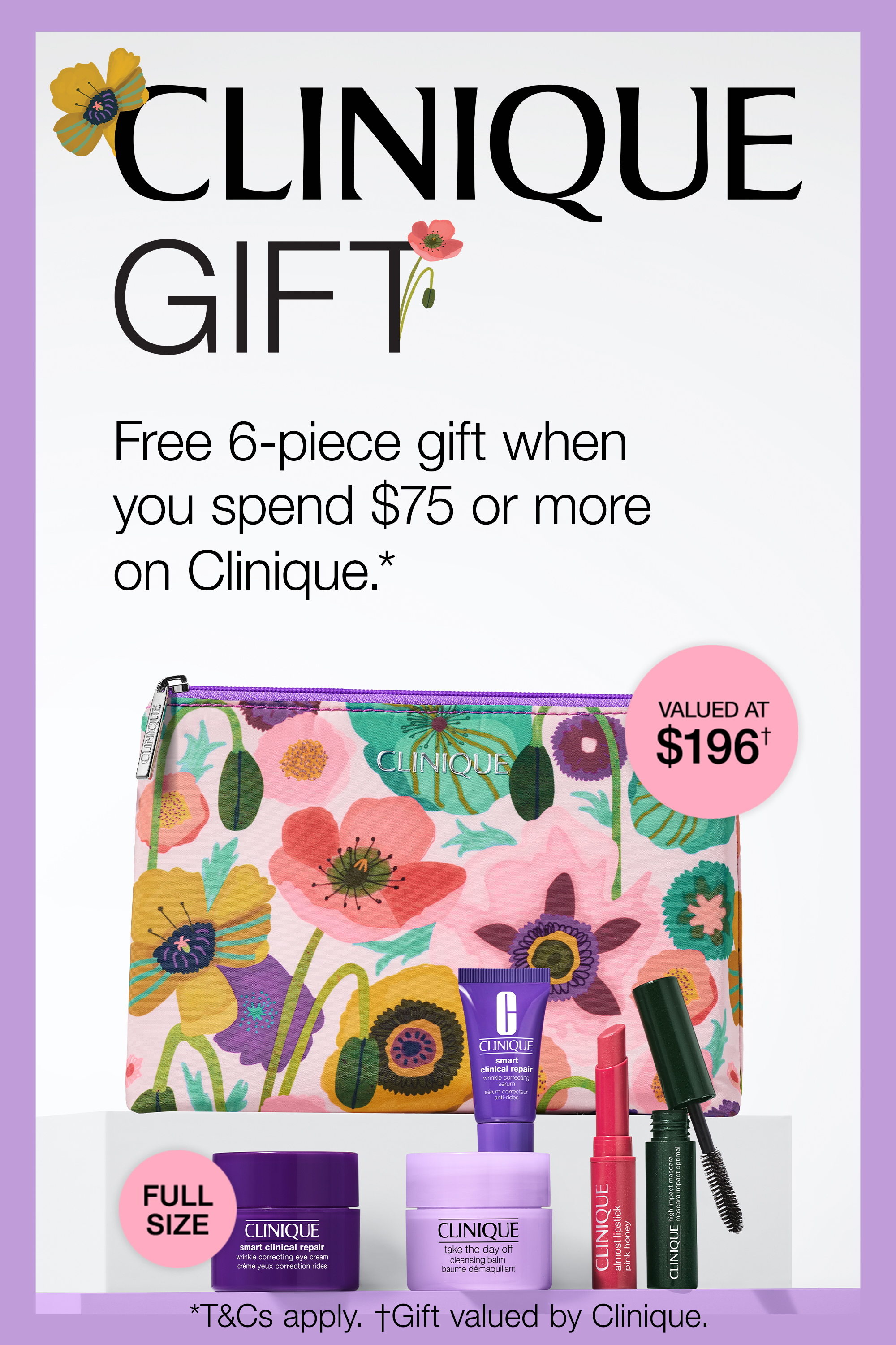 CLINIQUE GIFT. Free 6-piece gift when you spend $75 or more on Clinique.* VALUED AT $196†
FULL SIZE *T&Cs apply. †Gift valued by Clinique.