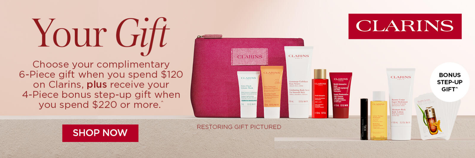 Choose your complimentary 6-Piece gift when you spend $120 on Clarins, plus receive your 4-Piece bonus step-up gift when you spend $220 or more^. *T&Cs and exclusions apply.