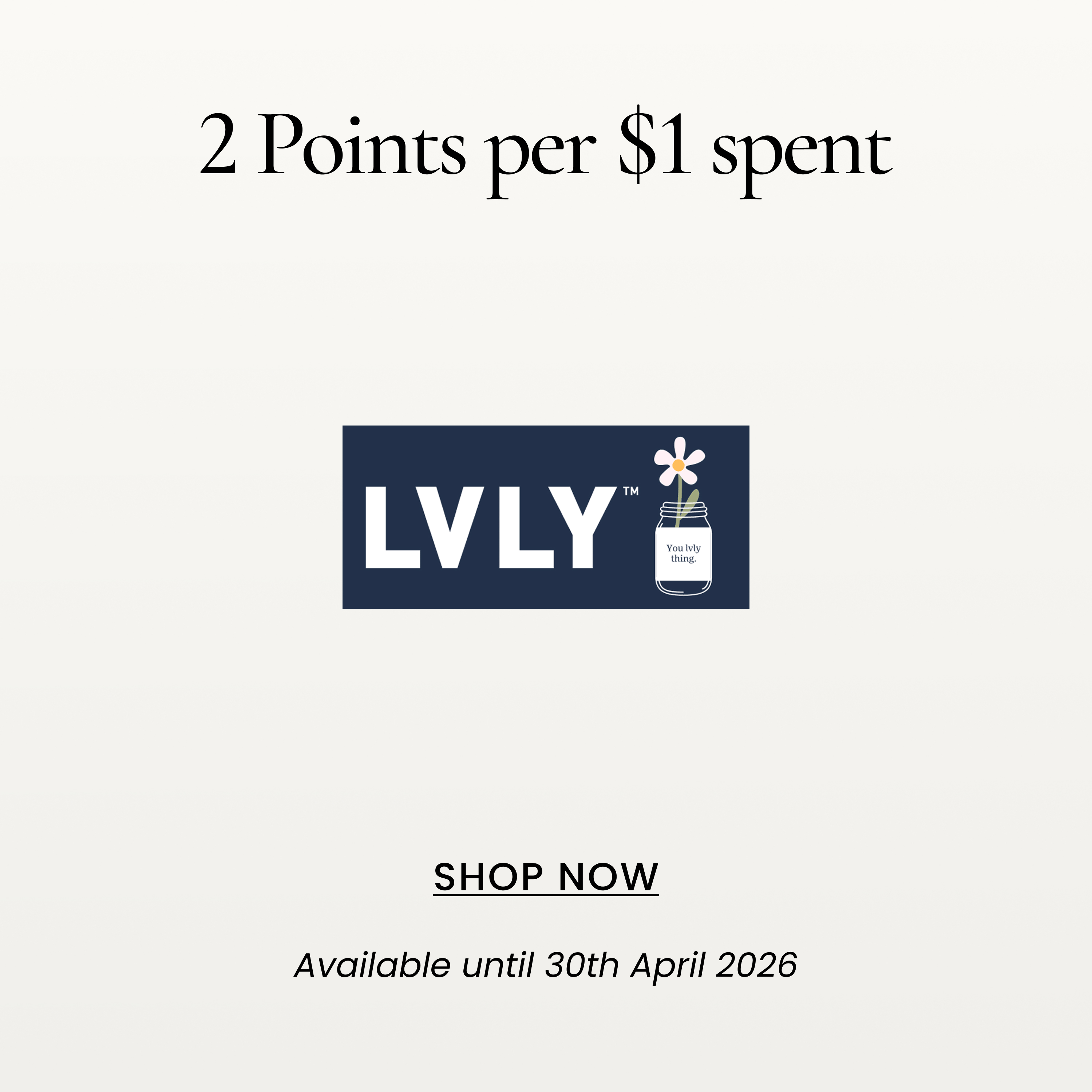2 Points per $1 spent
SHOP NOW
Available until 30th April 2026