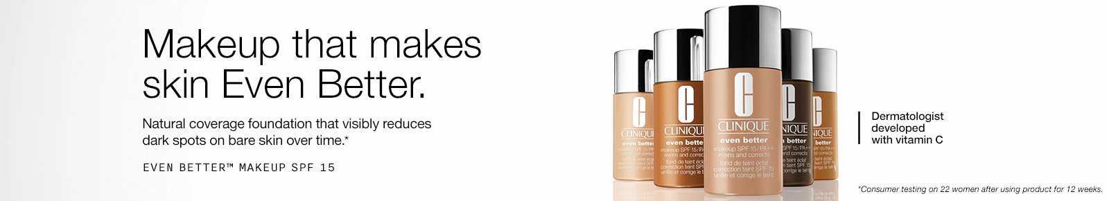 Makeup that makes skin Even Better.
Natural coverage foundation that
visibly reduces dark spots on
bare skin over time.*
Dermatologist developed with vitamin C
*Consumer testing on 22 women after using product for 12 weeks.