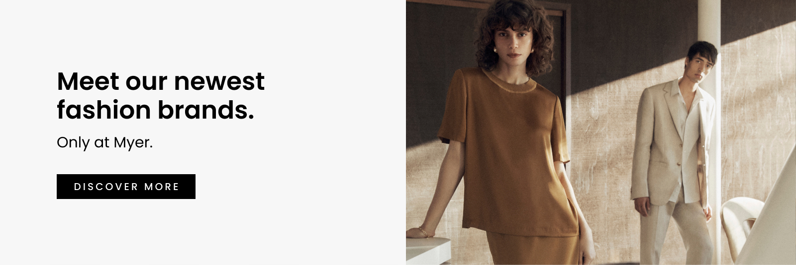 Meet Our Newest Fashion Brands. Only at Myer. Click here to discover more.