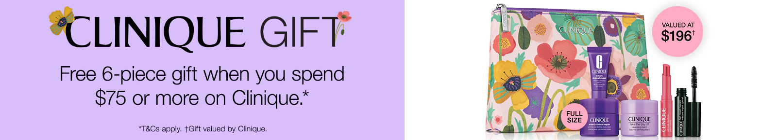 Clinique Gift
Free 6-piece gift when you spend $75 or more on Clinique*
Valued At $196†
*T&Cs apply
†Gift valued by Clinique