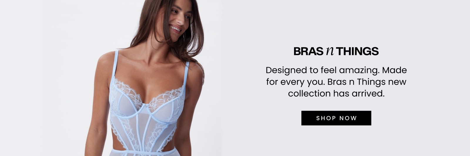 Designed to feel amazing. Made for every you. Bras N Things new collection has arrived. Click here to shop now.