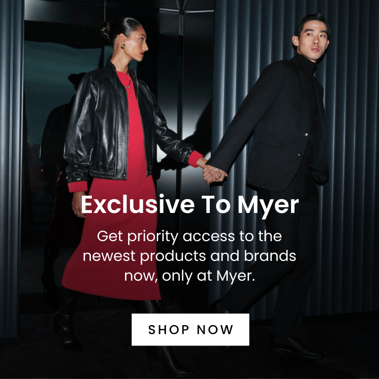 Exclusive to Myer. Get priority access to the newest products and brands now, only at Myer. Click here to Shop Now