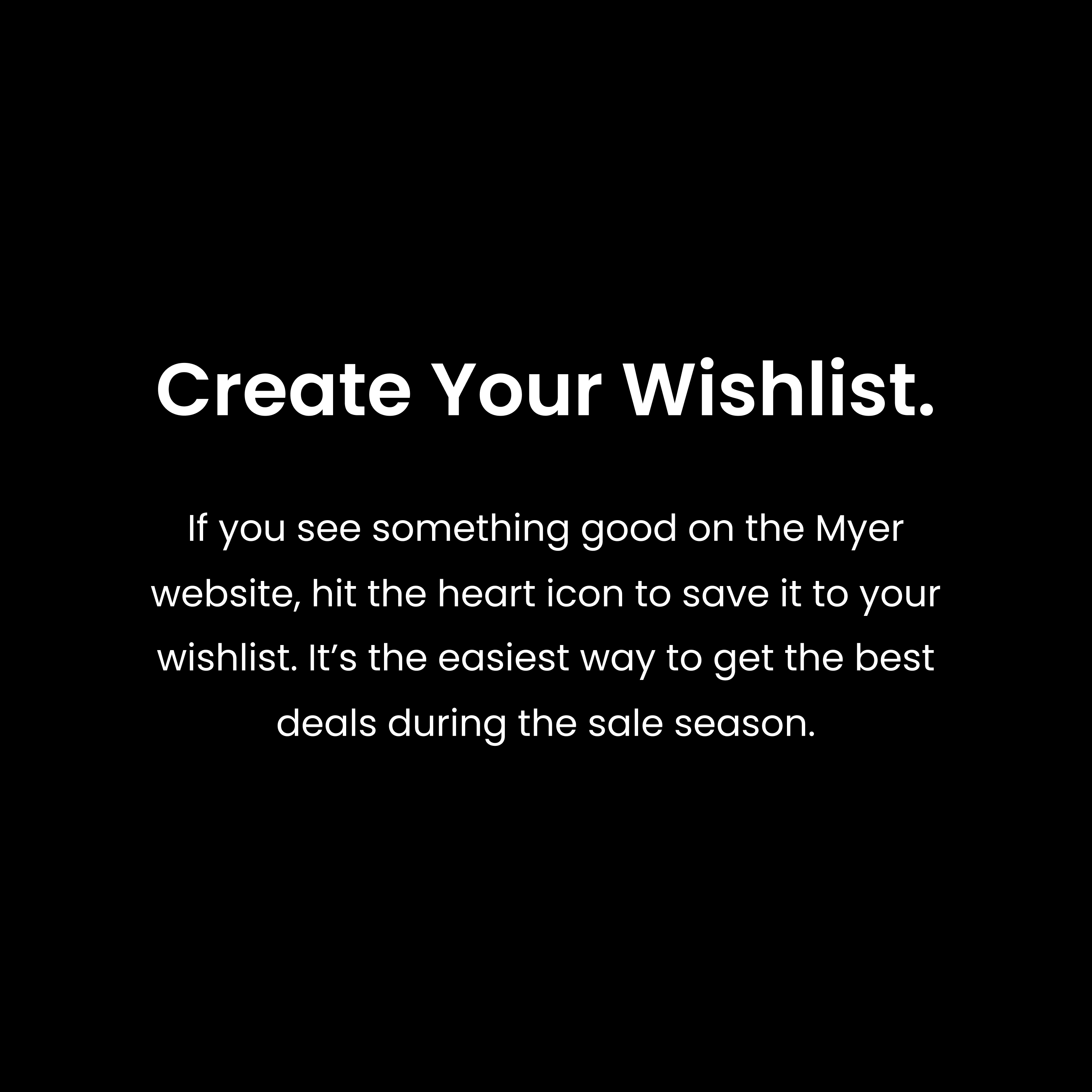 If you see something good on the Myer website, hit the heart icon to save it to your wishlist. It’s the easiest way to get the best deals during the sale season.