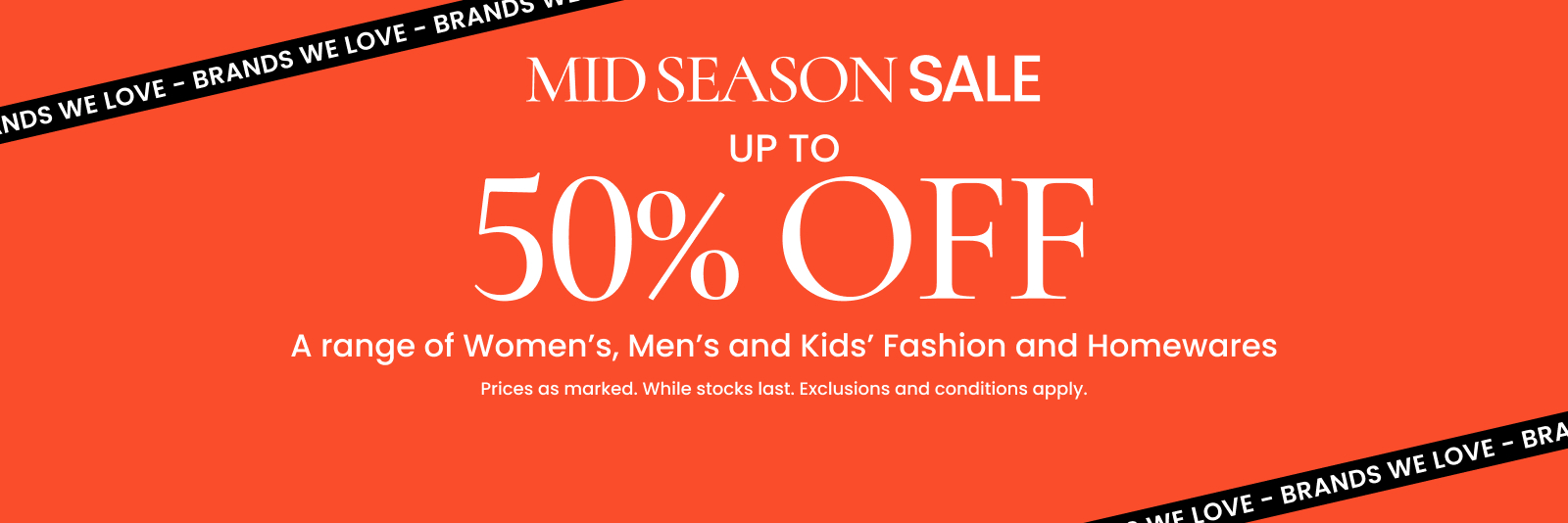Mid season sale. Up to 50% off a range of Women's, Men's and Kids' Fashion and Homewares. Click here to shop now.