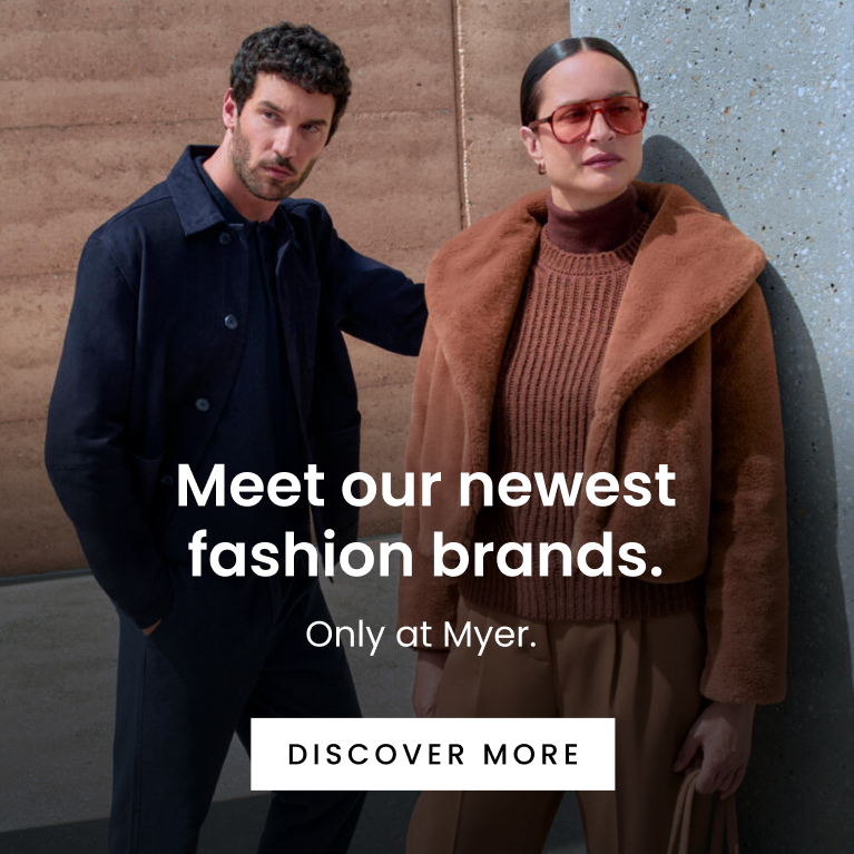 Meet Our Newest Fashion Brands. Only at Myer. Click here to discover more.