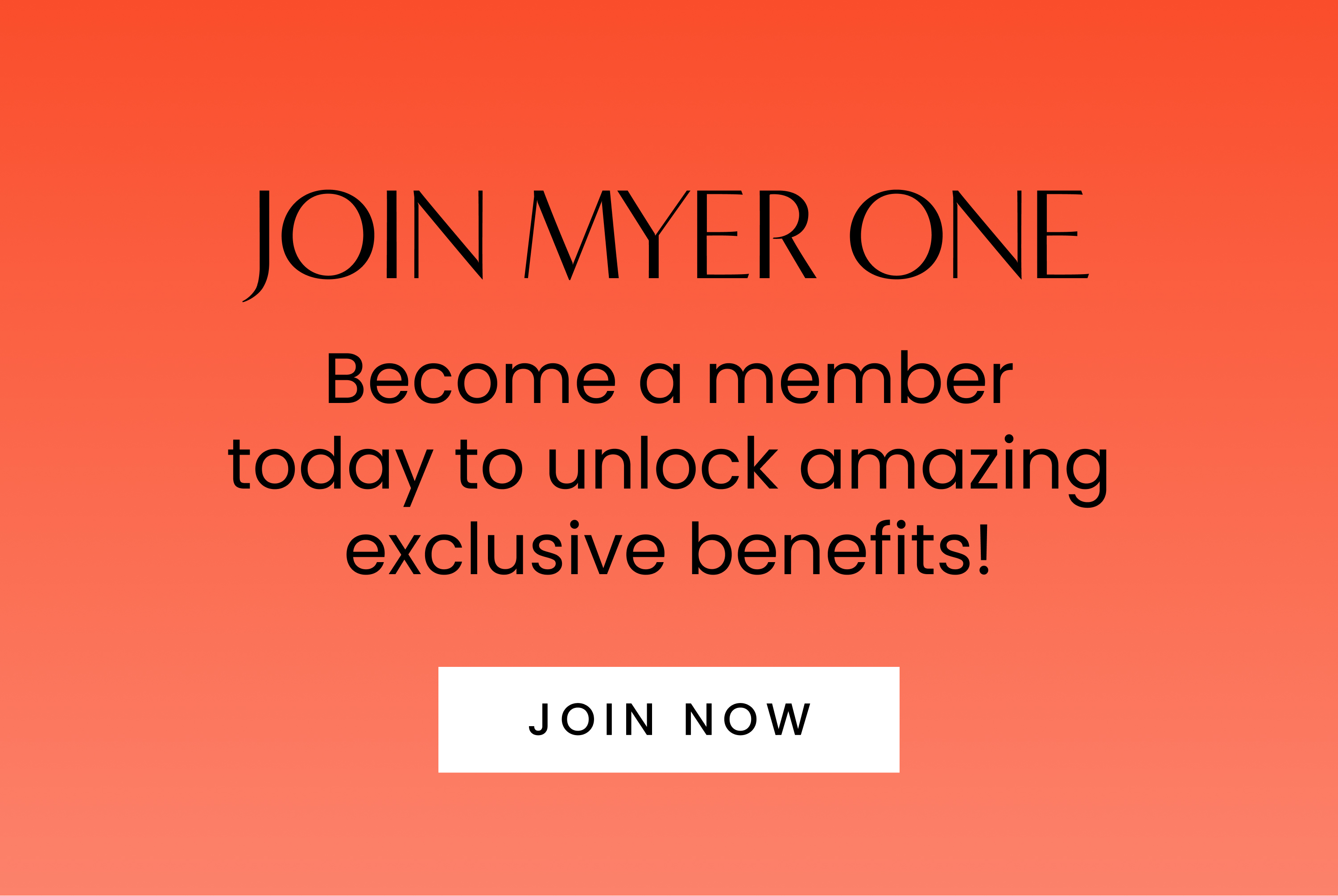 Join MYER one. Become a member today to unlock amazing exclusive benefits!