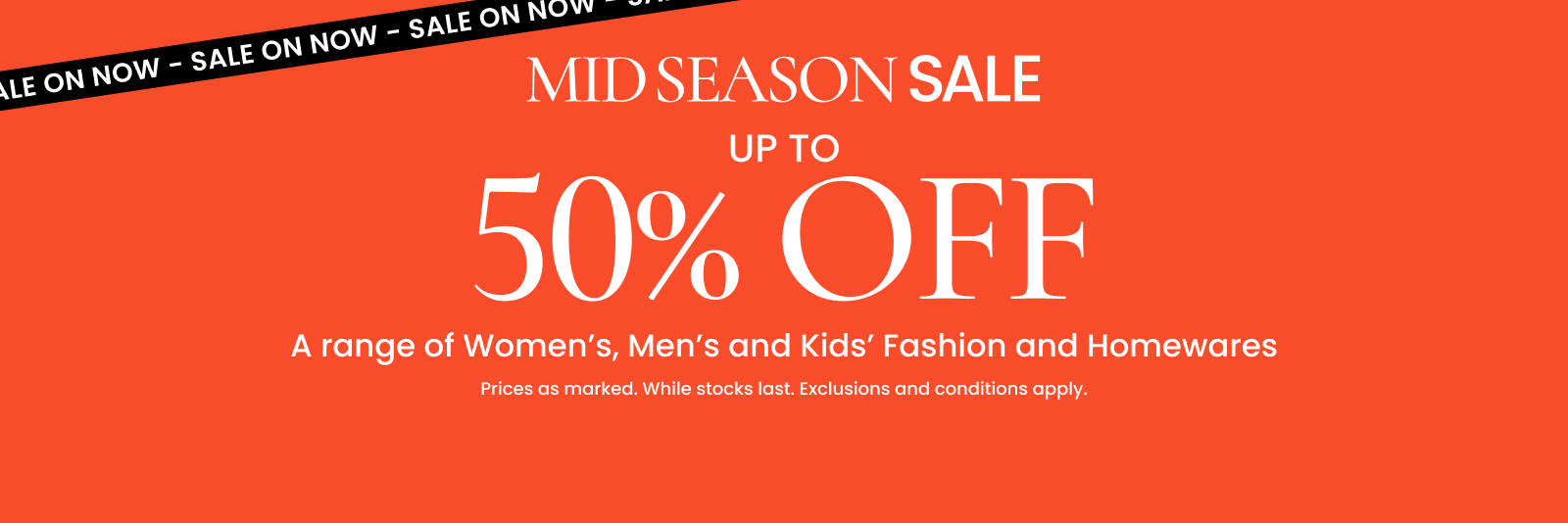 Mid season sale. Up to 50% off a range of Women's, Men's and Kids' Fashion and Homewares. Click here to shop now.