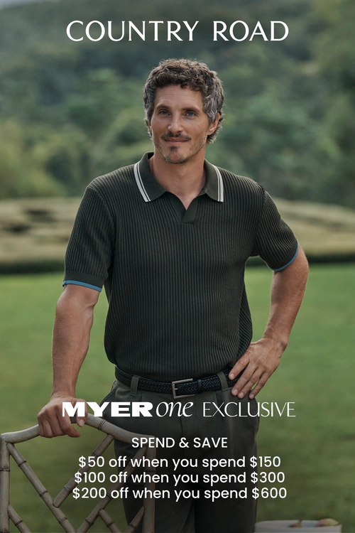 COUNTRY ROAD spend and save.
MYERone EXCLUSIVE
$50 off when you spend $150
$100 off when you spend $300
$200 off when you spend $600