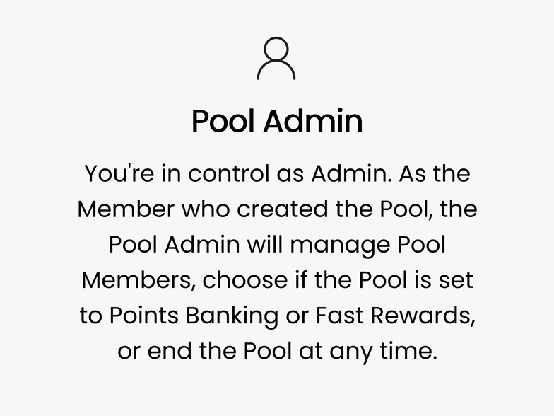Pool Admin. You're in control as Admin. As the Member who created the Pool, the Pool Admin will manage Pool Members, choose if the Pool is set to Points Banking or Fast Rewards, or end the Pool at any time.