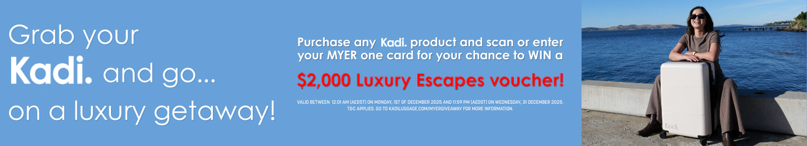 Grab your Kadi. and go... on a luxury getaway!
Purchase any Kadi. product and scan or enter your MYER one card for your chance to WIN a
$2,000 Luxury Escapes voucher!
Valid between 12:01 AM (AEDST) on Monday, 1st of December 2025 and 11:59 PM (AEDST) on Wednesday, 31 December 2025; T&C applies. Go to kadiluggage.com/myergiveaway for more information.