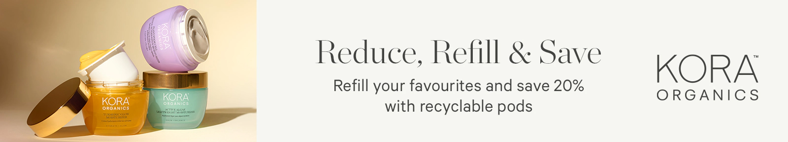 Reduce, Refill & Save
Refill your favourites and save 20% with recyclable pods
Kora Organics
