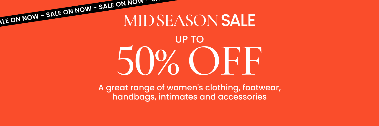 Mid season sale. Up to 50% off a great range of women's clothing, footwear, handbags, intimates and accessories. Click here to shop now.