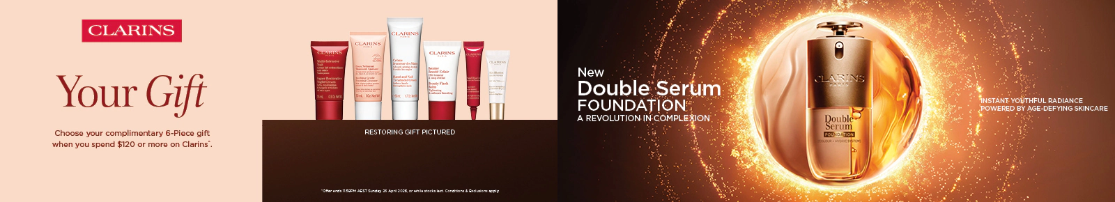 Your gift. Choose your 6 piece gift when you spend $120 on Clarins, plus a 4 piece bonus gift when you spend $220 or more* T&C's apply