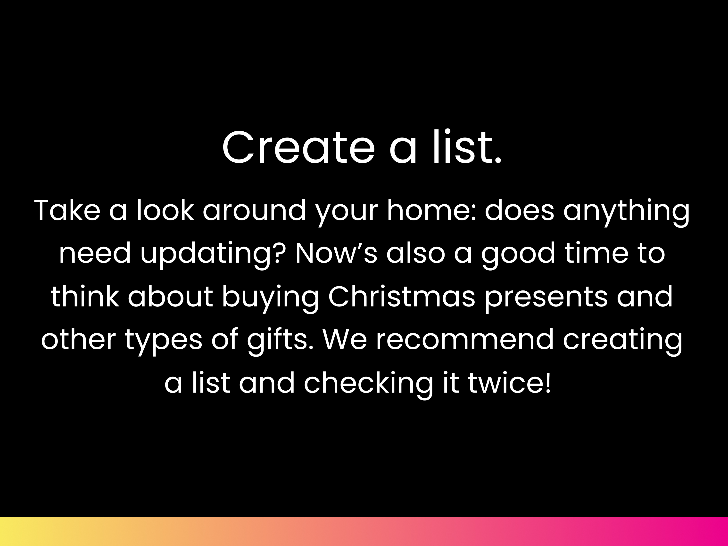 Create a list. Take a look around your home: does anything need updating? Now’s also a good time to think about buying Christmas presents and other types of gifts. We recommend creating a list and checking it twice!