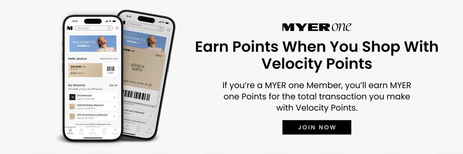 MYER one
Earn Points When You Shop With Velocity Points
If you’re a MYER one Member, you’ll earn MYER one Points for the total transaction you make with Velocity Points.
JOIN NOW