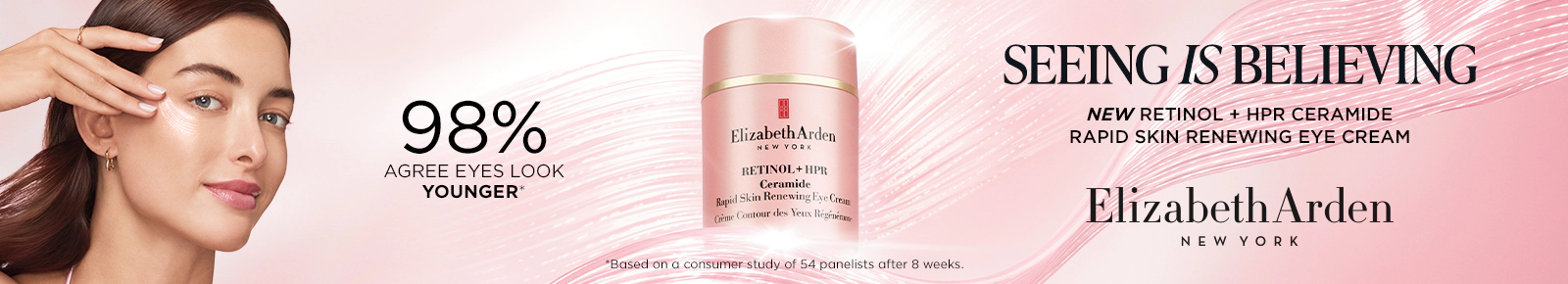 98% Agree eyes look younger*
Seeing Is Believing
New Retinol + HPR Ceramide
Rapid Skin Renewing Eye Cream
Elizabeth Arden New York
Retinol + HPR Ceramide
Rapid Skin Renewing Eye Cream
*Based on a consumer study of 54 panelists after 8 weeks.