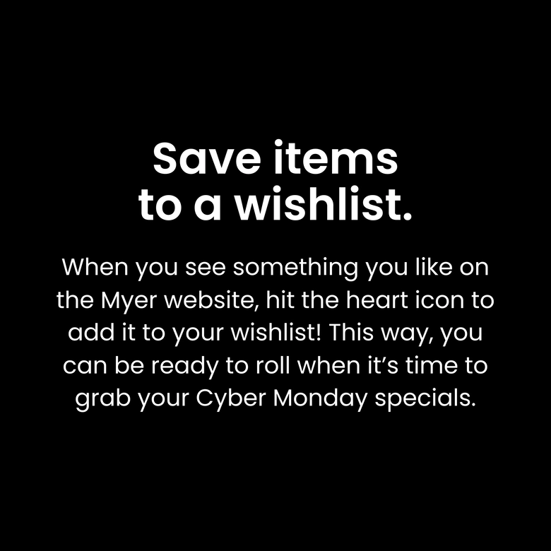 Save items to a wishlist. When you see something you like on the Myer website, hit the heart icon to add it to your wishlist! This way, you can be ready to roll when it’s time to grab your Cyber Monday specials.