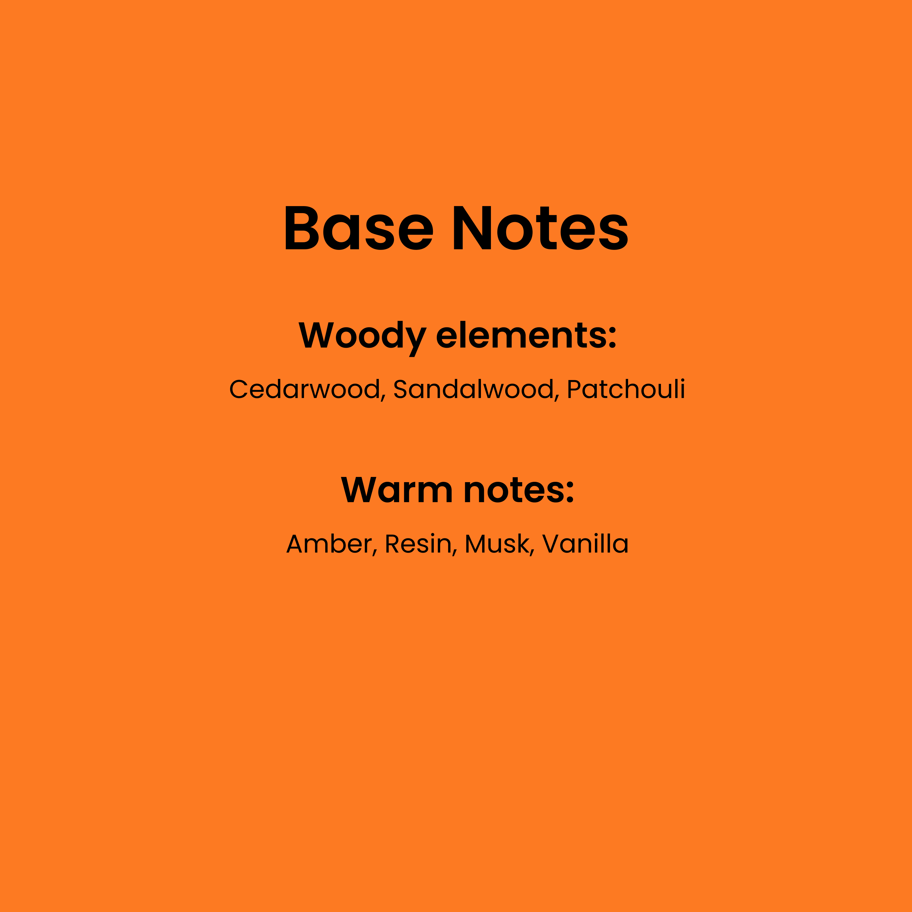 Base Notes. Woody elements: cedarwood, sandalwood, patchouli. Warm notes: Amber, resin, musk, vanilla