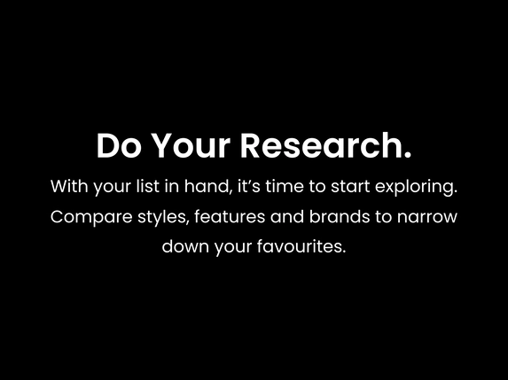 Do your research. With your list in hand, it’s time to start exploring. Compare styles, features and brands to narrow down your favourites.
