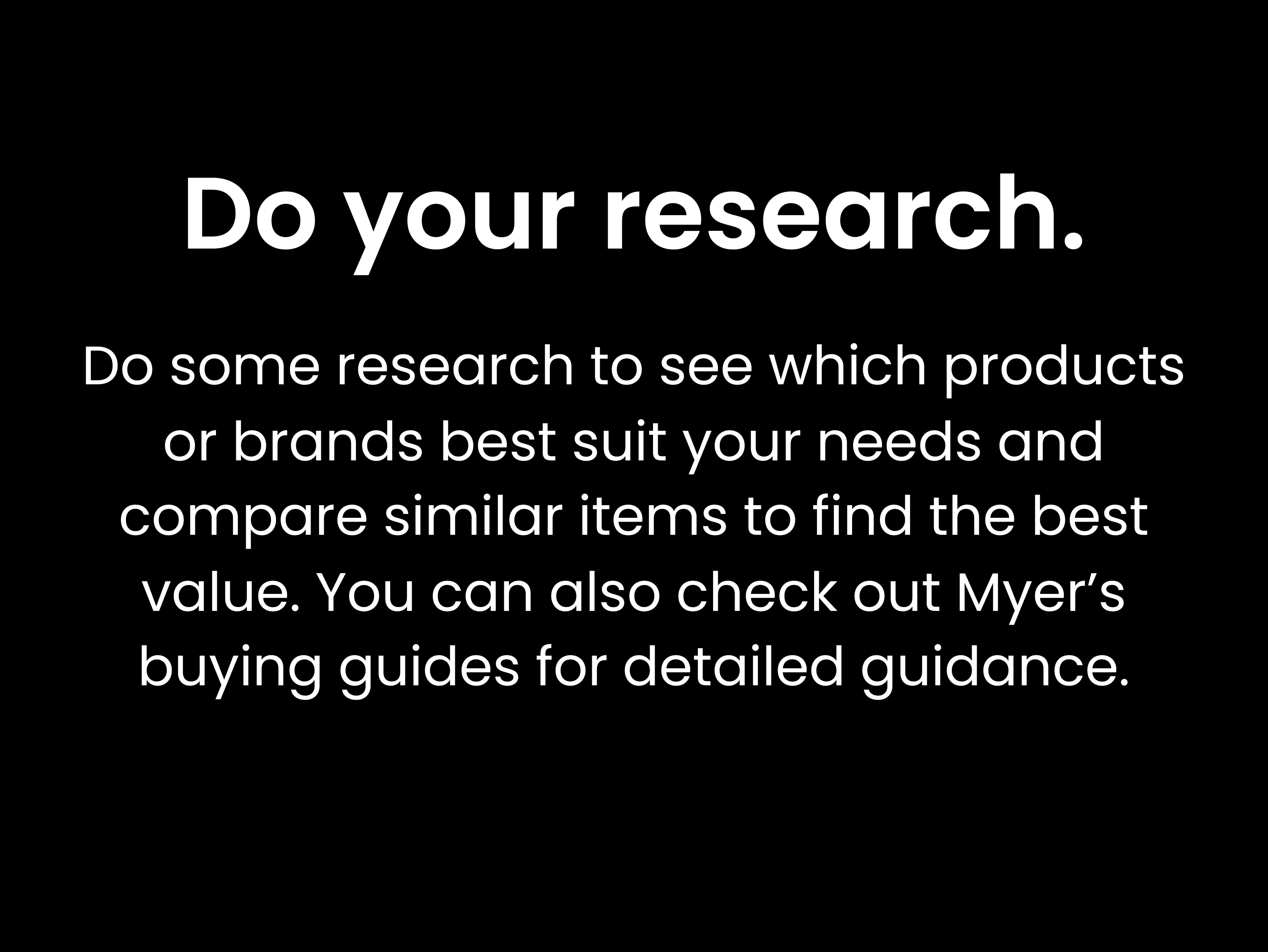 Do your research. Do some research to see which products or brands best suit your needs and compare similar items to find the best value. You can also check out Myer’s buying guides for detailed guidance.