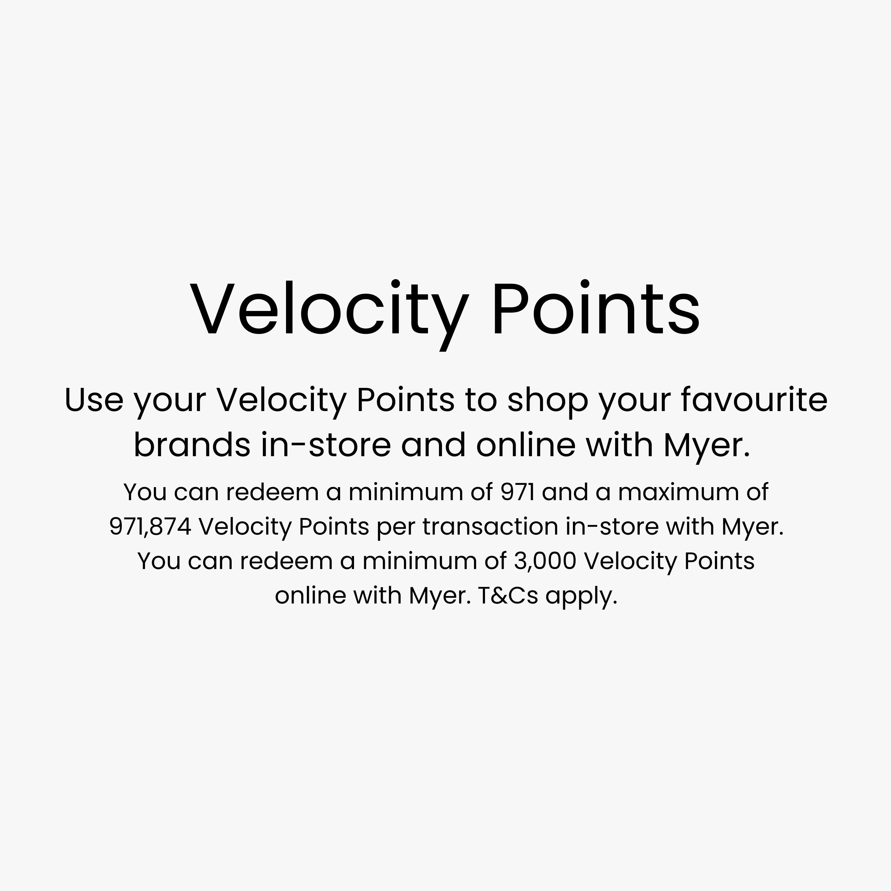 Use your Velocity Points to shop your favourite brands in-store and online with Myer. You can redeem a minimum of 971 and a maximum of 971,874 Velocity Points per transaction in-store with Myer. You can redeem a minimum of 3,000 Velocity Points online with Myer. T&Cs apply.