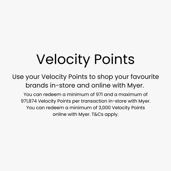 Use your Velocity Points to shop your favourite brands in-store and online with Myer. You can redeem a minimum of 971 and a maximum of 971,874 Velocity Points per transaction in-store with Myer. You can redeem a minimum of 3,000 Velocity Points online with Myer. T&Cs apply.