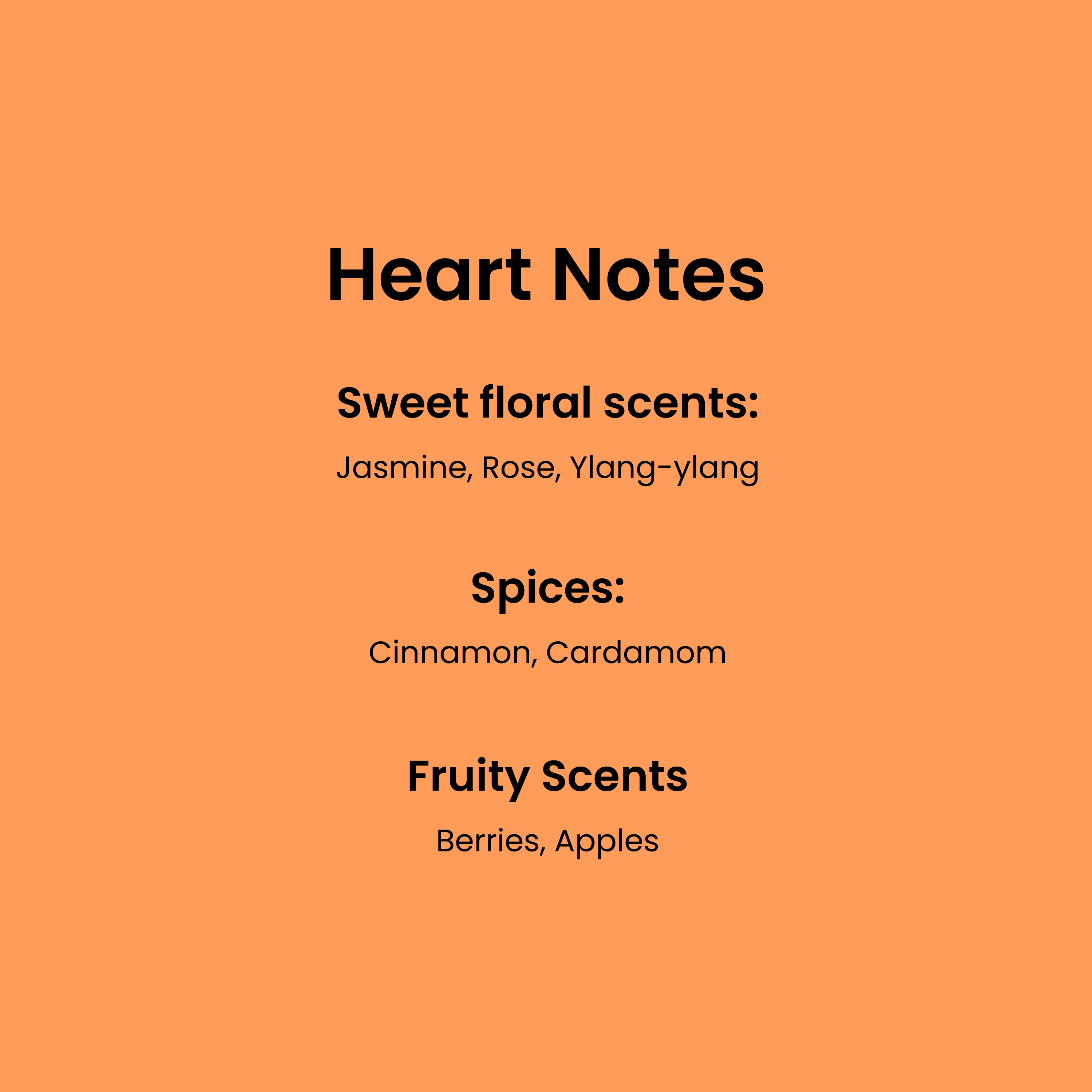 Heart Notes. Sweet floral scents: Jasmine, Rose, Ylang-ylang. Spices: Cinnamon, Cardamom. Fruity Scents: Berries, apples