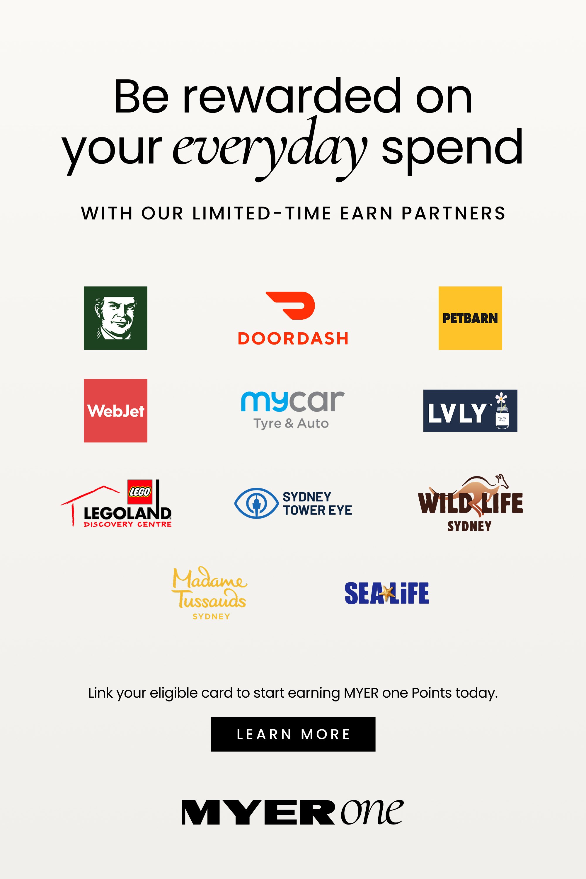 Be rewarded on your everyday spend
WITH OUR LIMITED-TIME EARN PARTNERS
Logos shown for:
DoorDash
Petbarn
WebJet
mycar Tyre & Auto
LVLY
LEGOLAND Discovery Centre
Sydney Tower Eye
WILD LIFE Sydney
Madame Tussauds Sydney
SEA LIFE

Link your eligible card to start earning MYER one Points today. Click here to learn more.