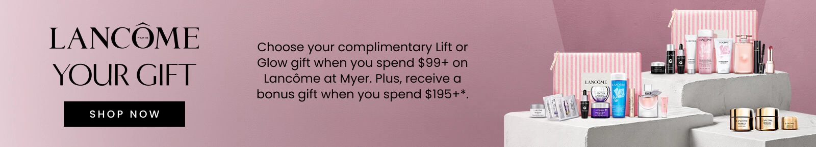 Choose your complimentary lift or glow gift when you spend $99+ on Lancôme. *T&Cs and exclusions apply.