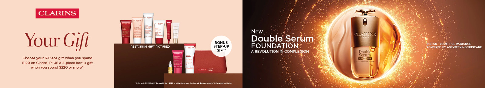 Your gift. Choose your 6 piece gift when you spend $120 on Clarins, plus a 4 piece bonus gift when you spend $220 or more* T&C's apply